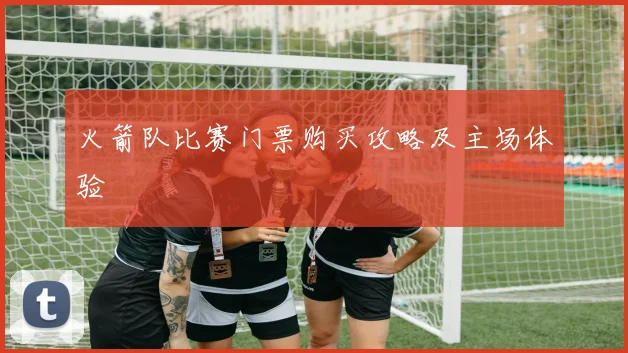火箭队比赛门票购买攻略及主场体验
