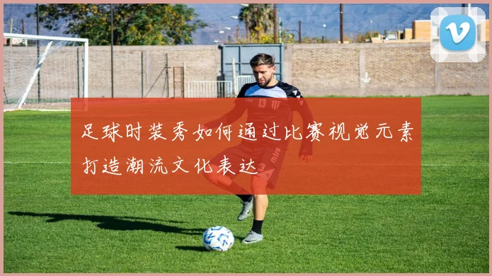 足球时装秀如何通过比赛视觉元素打造潮流文化表达