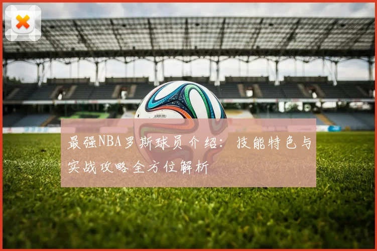 最强NBA罗斯球员介绍：技能特色与实战攻略全方位解析